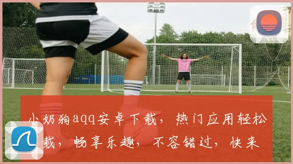 小奶狗aqq安卓下载，热门应用轻松下载，畅享乐趣，不容错过，快来体验
