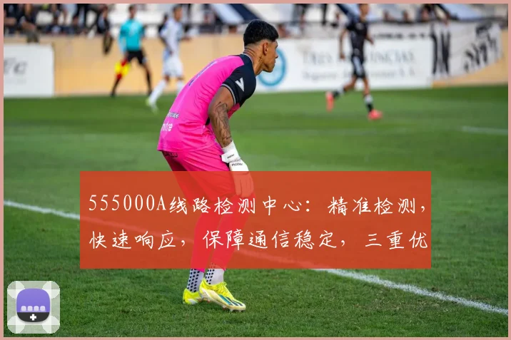 555000A线路检测中心：精准检测，快速响应，保障通信稳定，三重优势，您不容错过的专业选择