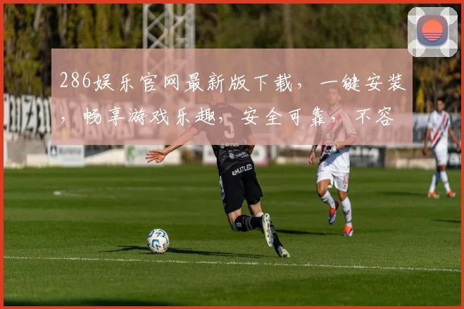 286娱乐官网最新版下载，一键安装，畅享游戏乐趣，安全可靠，不容错过，三重福利等你来