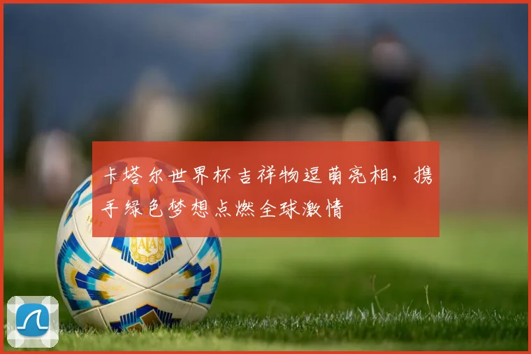 卡塔尔世界杯吉祥物逗萌亮相，携手绿色梦想点燃全球激情