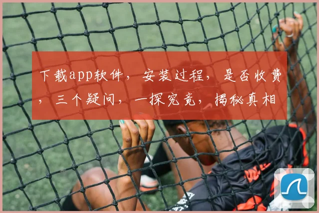 下载app软件，安装过程，是否收费，三个疑问，一探究竟，揭秘真相。