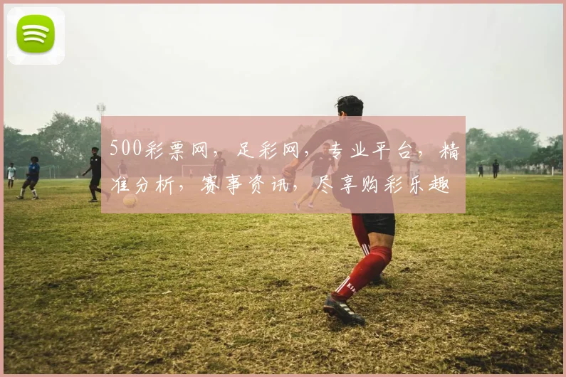 500彩票网，足彩网，专业平台，精准分析，赛事资讯，尽享购彩乐趣，三重惊喜等你来