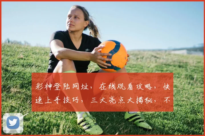 彩神登陆网址，在线观看攻略，快速上手技巧，三大亮点大揭秘，不容错过